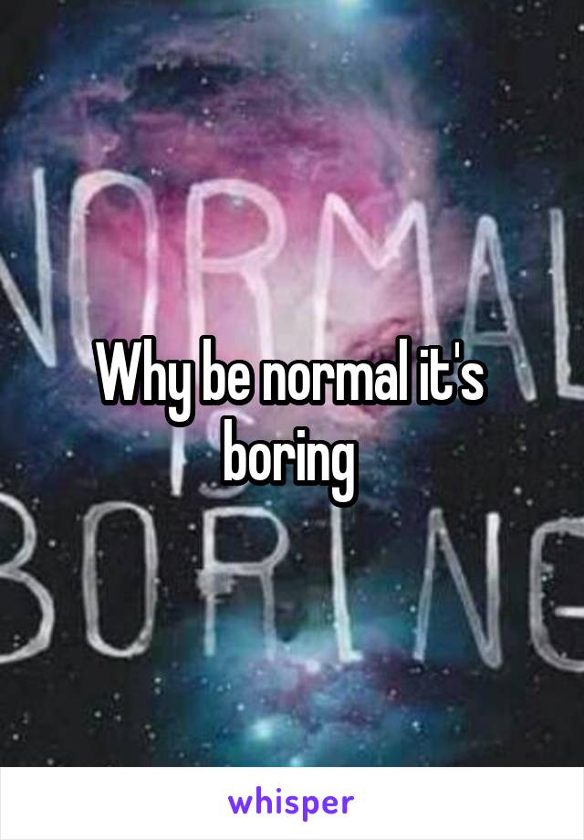 Why be normal it's 
boring 