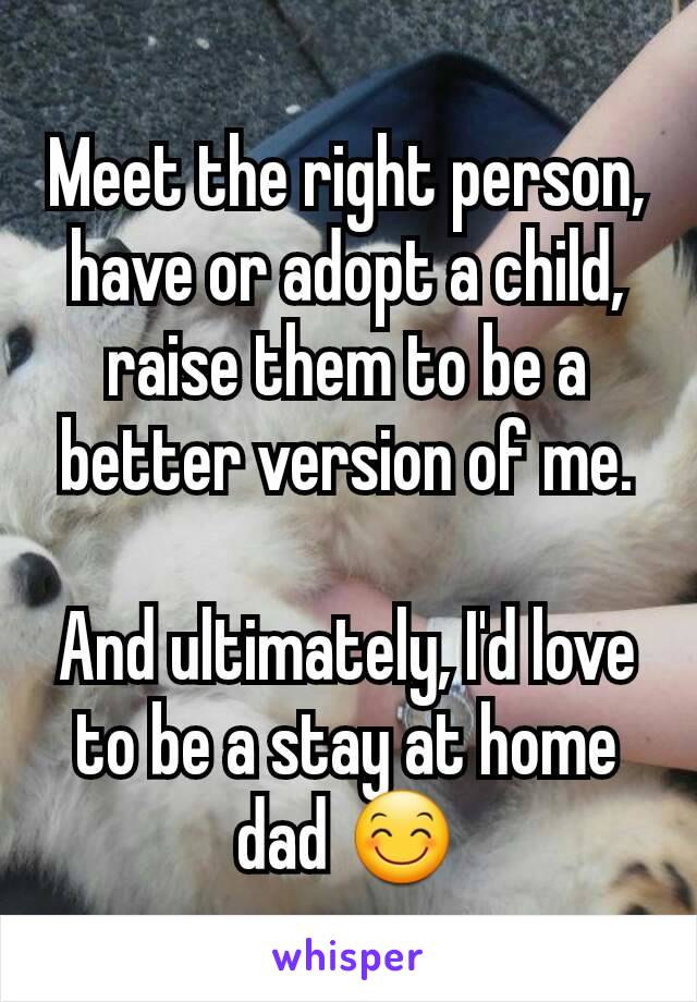 Meet the right person, have or adopt a child, raise them to be a better version of me.

And ultimately, I'd love to be a stay at home dad 😊