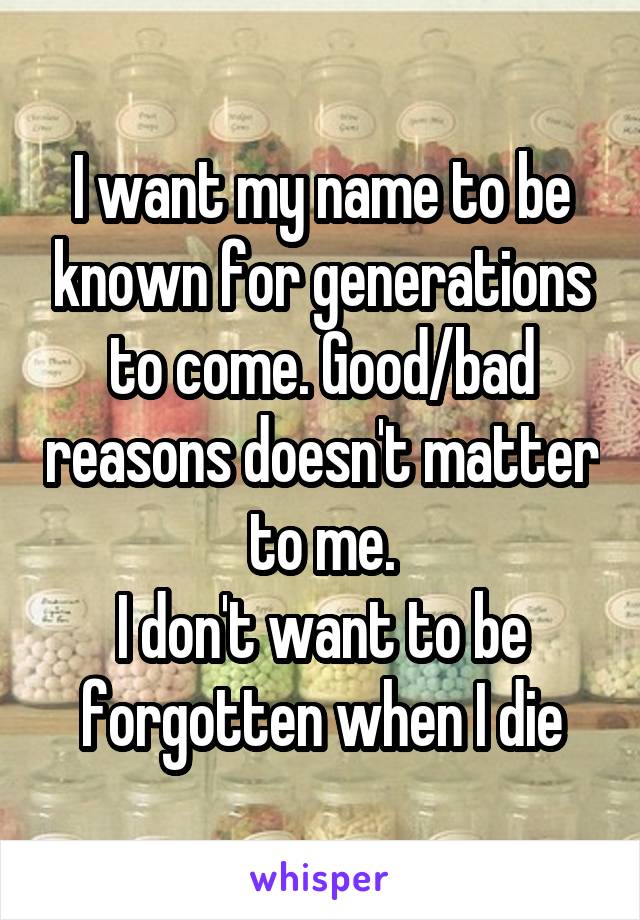 I want my name to be known for generations to come. Good/bad reasons doesn't matter to me.
I don't want to be forgotten when I die