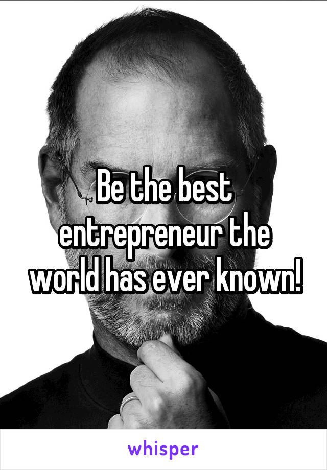 Be the best entrepreneur the world has ever known!