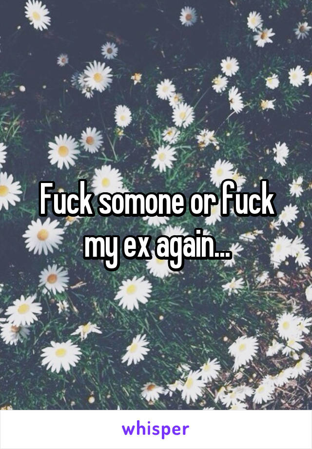 Fuck somone or fuck my ex again...