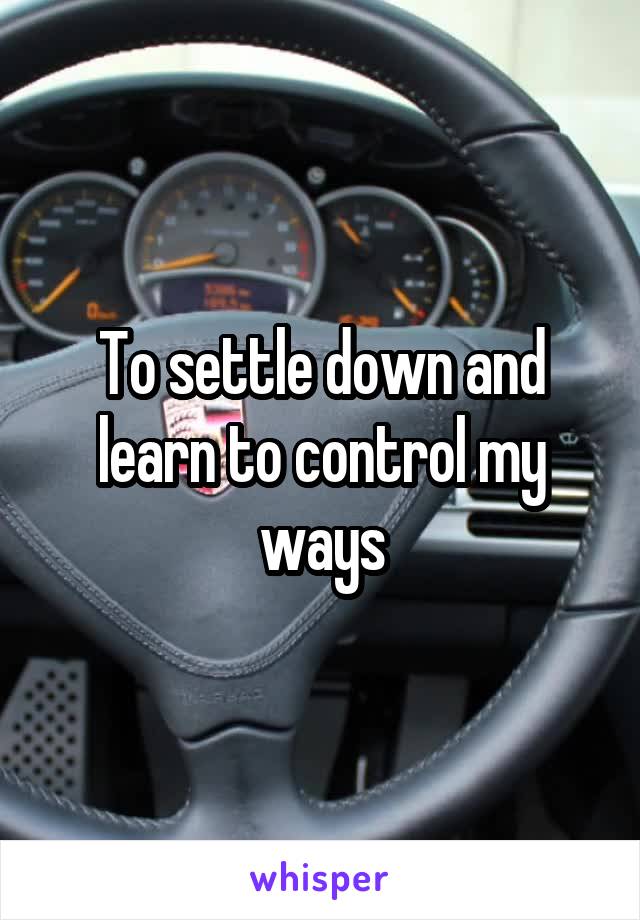 To settle down and learn to control my ways