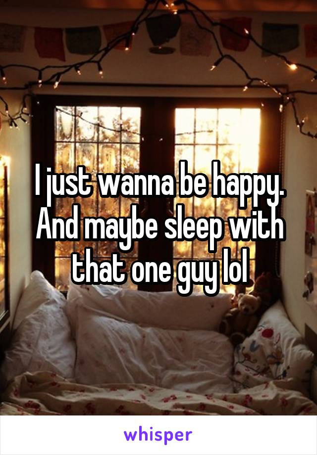 I just wanna be happy. And maybe sleep with that one guy lol