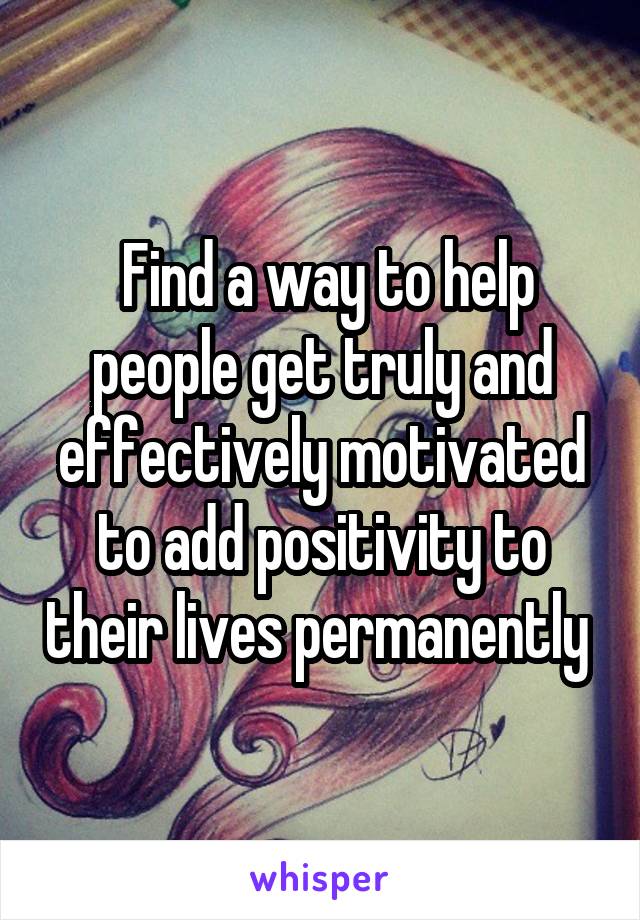  Find a way to help people get truly and effectively motivated to add positivity to their lives permanently 