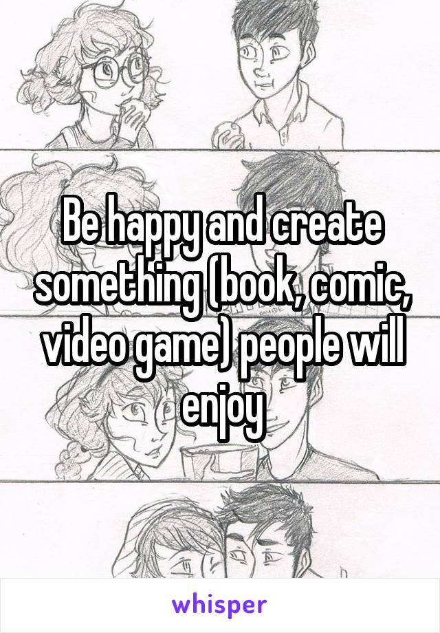 Be happy and create something (book, comic, video game) people will enjoy