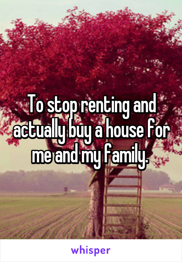 To stop renting and actually buy a house for me and my family. 