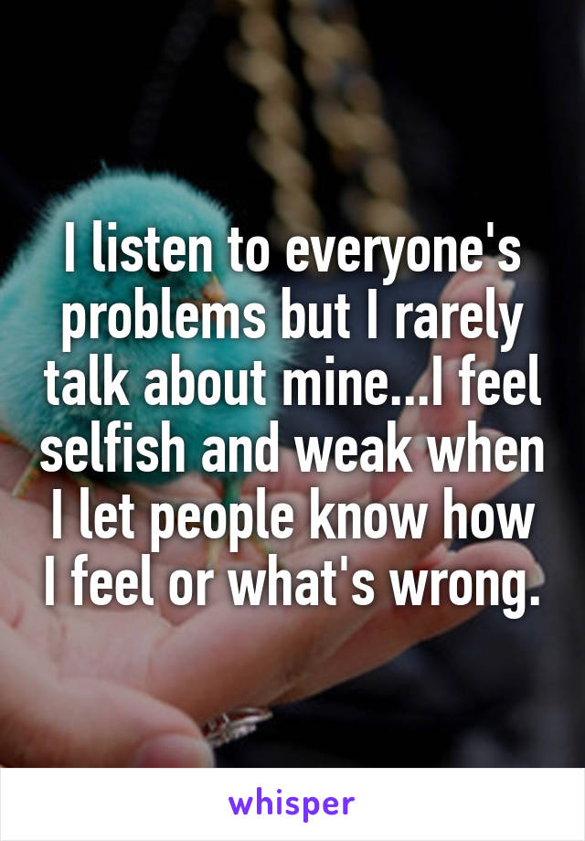 I listen to everyone's problems but I rarely talk about mine...I feel selfish and weak when I let people know how I feel or what's wrong.