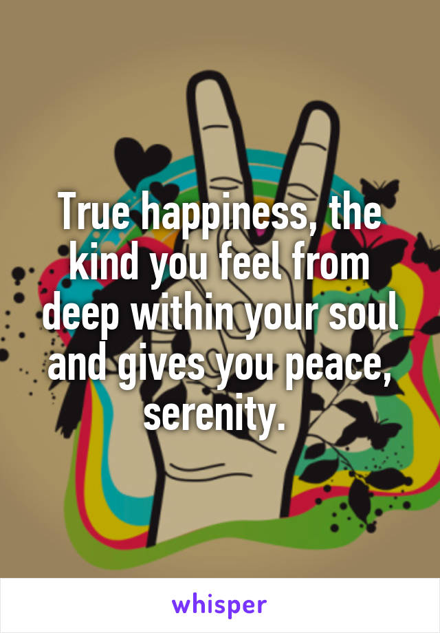 True happiness, the kind you feel from deep within your soul and gives you peace, serenity. 