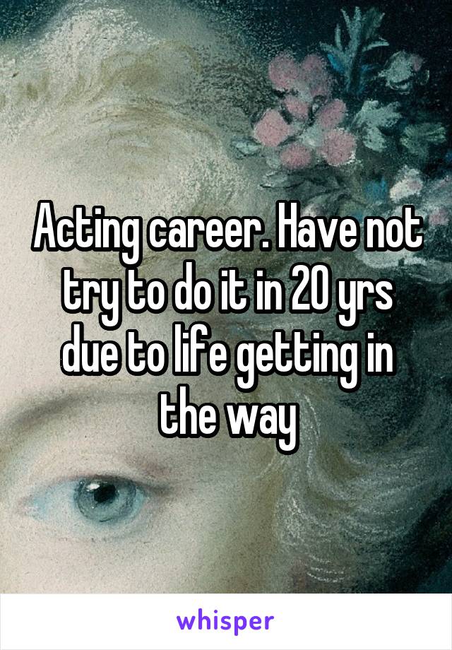 Acting career. Have not try to do it in 20 yrs due to life getting in the way