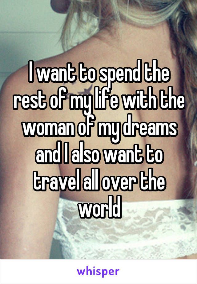 I want to spend the rest of my life with the woman of my dreams and I also want to travel all over the world