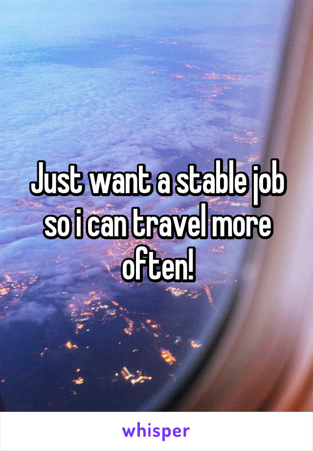 Just want a stable job so i can travel more often!