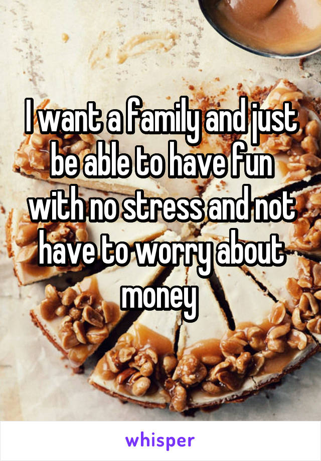 I want a family and just be able to have fun with no stress and not have to worry about money 
