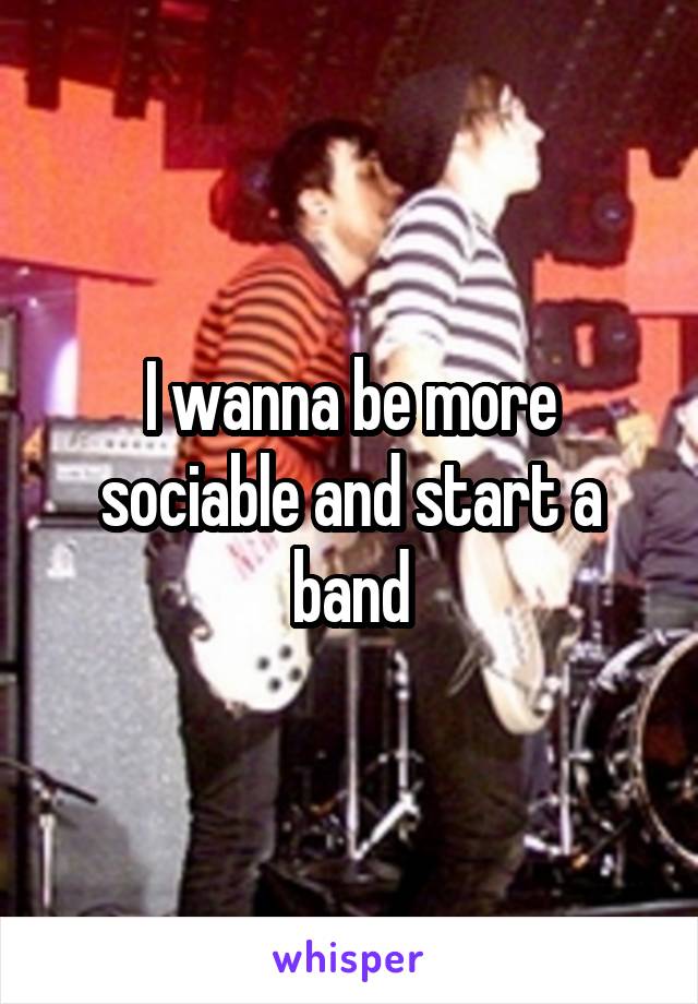 I wanna be more sociable and start a band