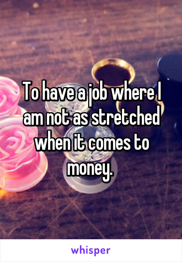 To have a job where I am not as stretched when it comes to money. 