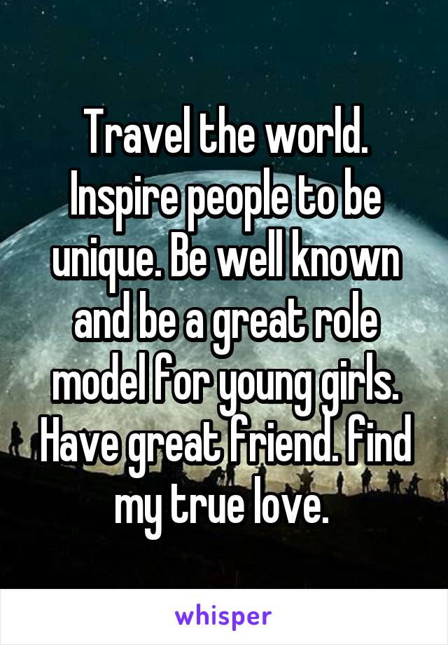 Travel the world. Inspire people to be unique. Be well known and be a great role model for young girls. Have great friend. find my true love. 