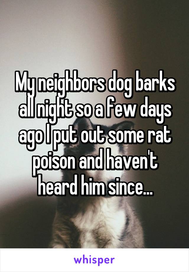 My neighbors dog barks all night so a few days ago I put out some rat poison and haven't heard him since...