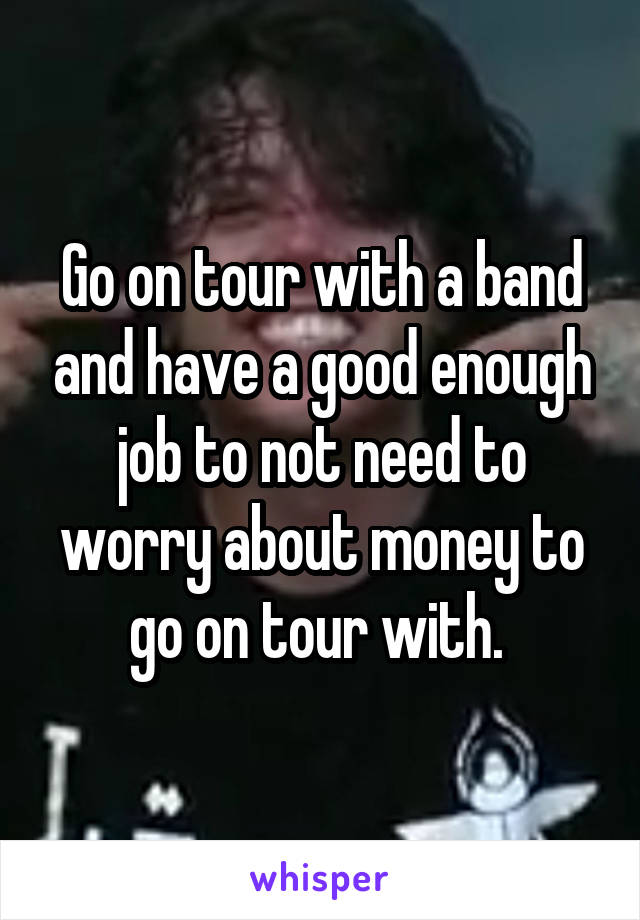 Go on tour with a band and have a good enough job to not need to worry about money to go on tour with. 