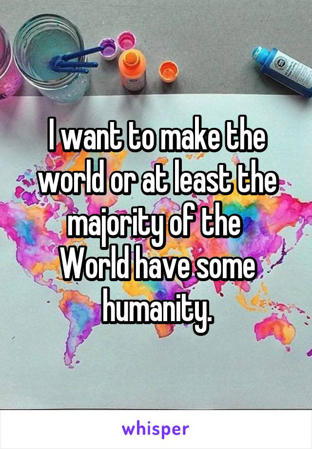 I want to make the world or at least the majority of the 
World have some humanity.