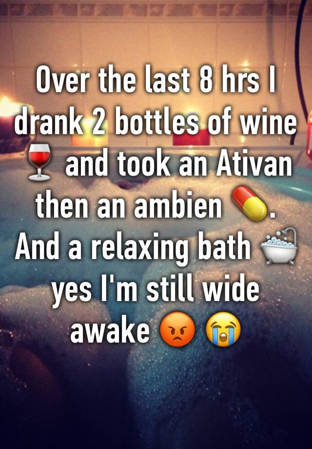 Over the last 8 hrs I drank 2 bottles of wine 🍷 and took an Ativan then an ambien 💊. And a relaxing bath 🛁 yes I'm still wide awake 😡 😭 