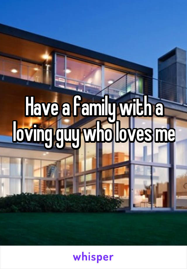 Have a family with a loving guy who loves me 