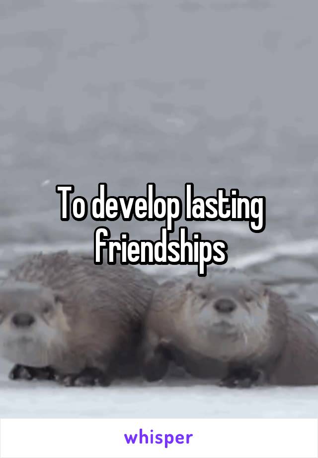 To develop lasting friendships