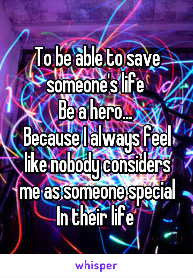 To be able to save someone's life 
Be a hero... 
Because I always feel like nobody considers me as someone special In their life 