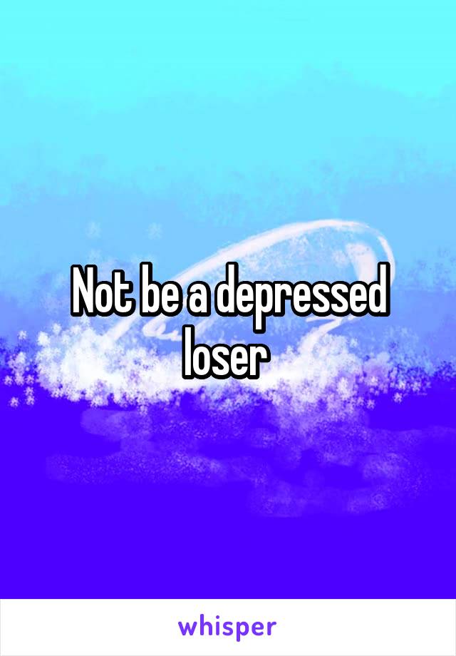 Not be a depressed loser 