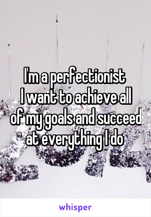 I'm a perfectionist 
I want to achieve all of my goals and succeed at everything I do 