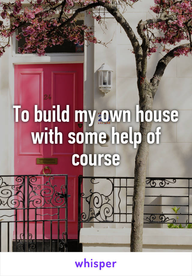 To build my own house with some help of course