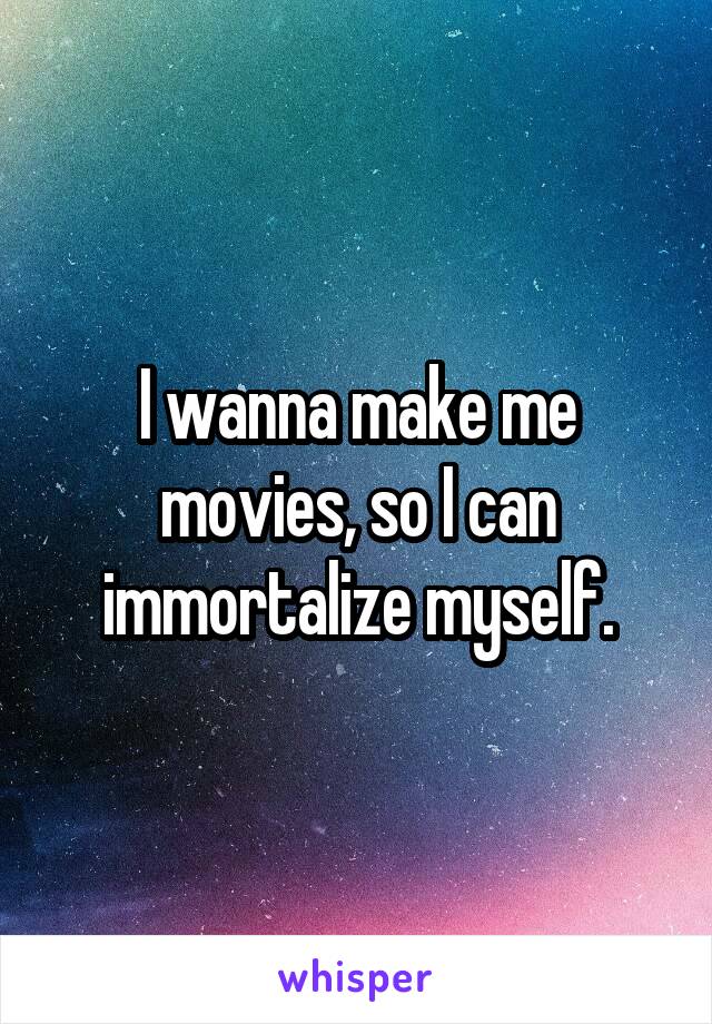 I wanna make me movies, so I can immortalize myself.