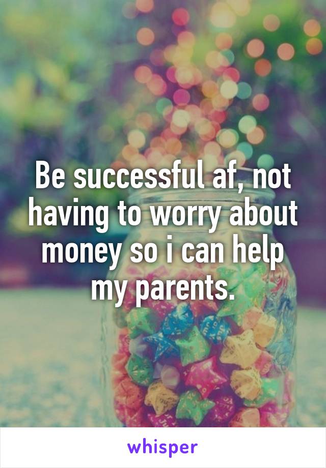 Be successful af, not having to worry about money so i can help my parents.