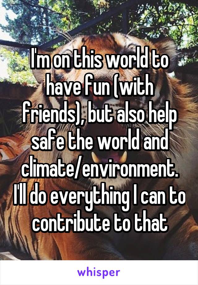 I'm on this world to have fun (with friends), but also help safe the world and climate/environment. I'll do everything I can to contribute to that