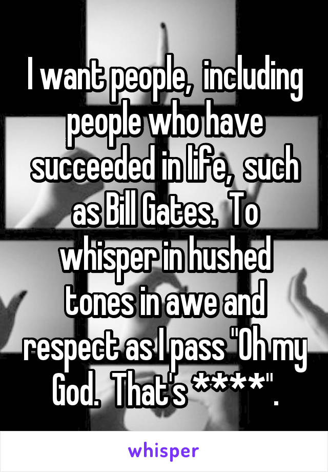 I want people,  including people who have succeeded in life,  such as Bill Gates.  To whisper in hushed tones in awe and respect as I pass "Oh my God.  That's ****".