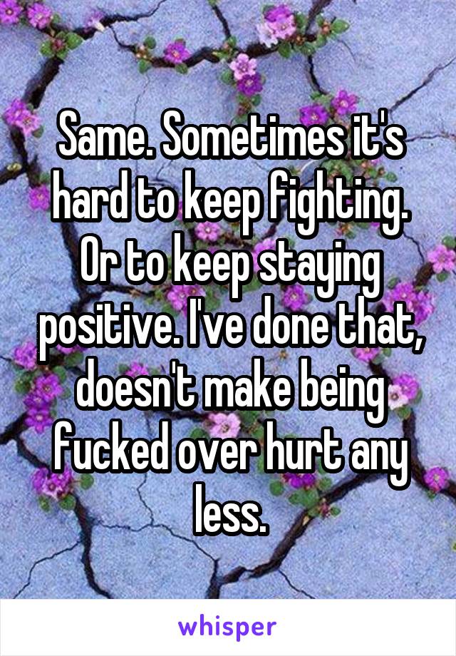 Same. Sometimes it's hard to keep fighting. Or to keep staying positive. I've done that, doesn't make being fucked over hurt any less.