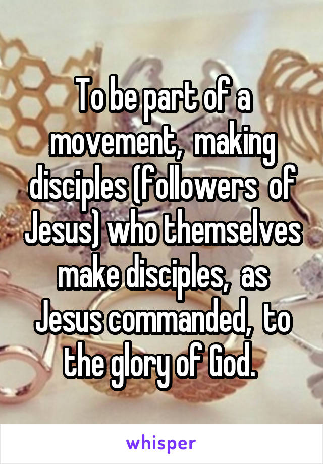 To be part of a movement,  making disciples (followers  of Jesus) who themselves make disciples,  as Jesus commanded,  to the glory of God. 