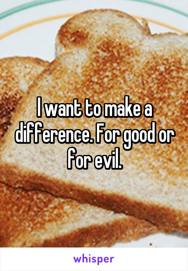 I want to make a difference. For good or for evil.