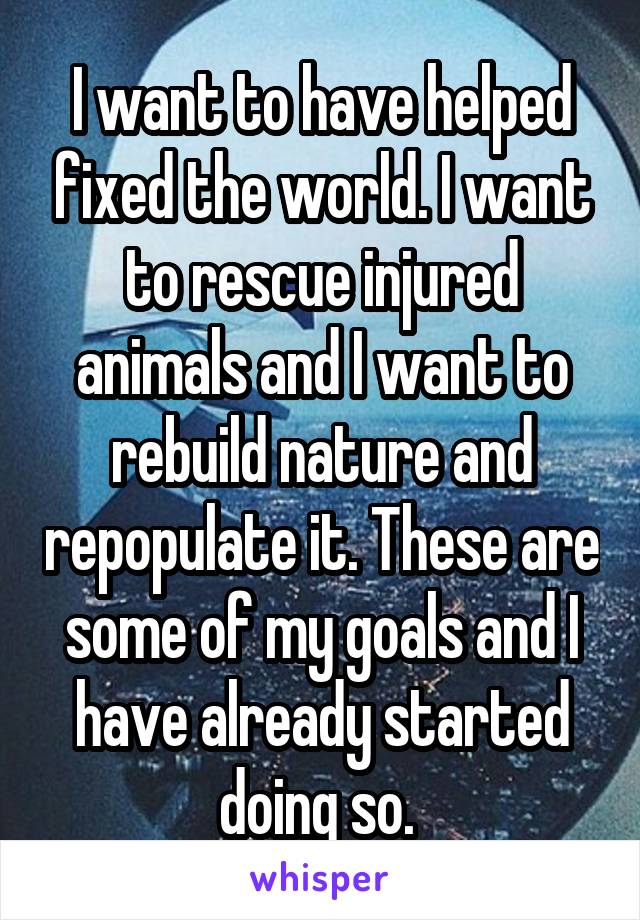 I want to have helped fixed the world. I want to rescue injured animals and I want to rebuild nature and repopulate it. These are some of my goals and I have already started doing so. 