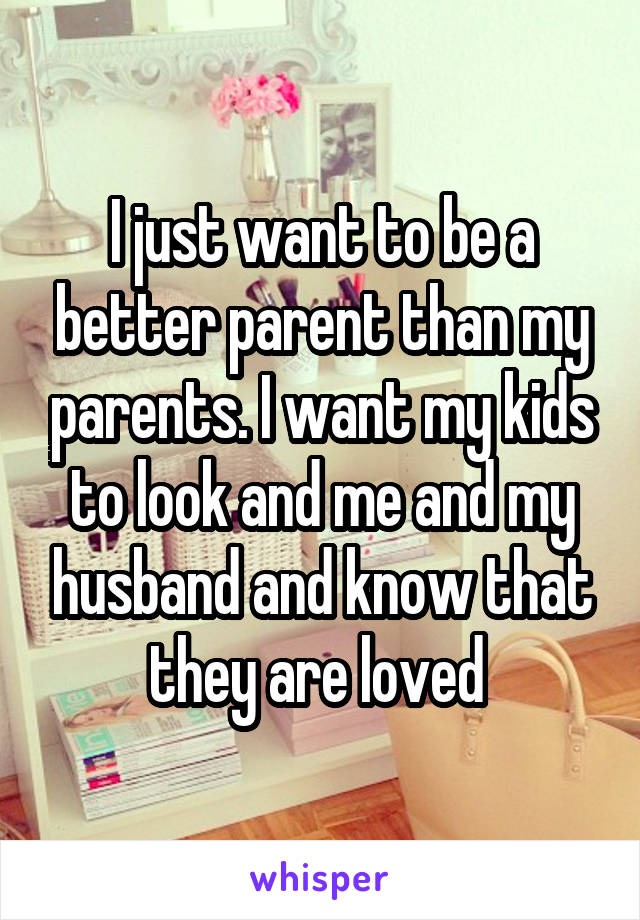 I just want to be a better parent than my parents. I want my kids to look and me and my husband and know that they are loved 