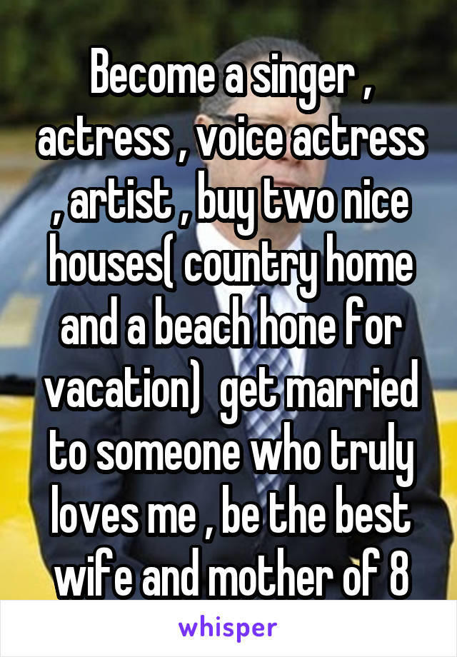 Become a singer , actress , voice actress , artist , buy two nice houses( country home and a beach hone for vacation)  get married to someone who truly loves me , be the best wife and mother of 8