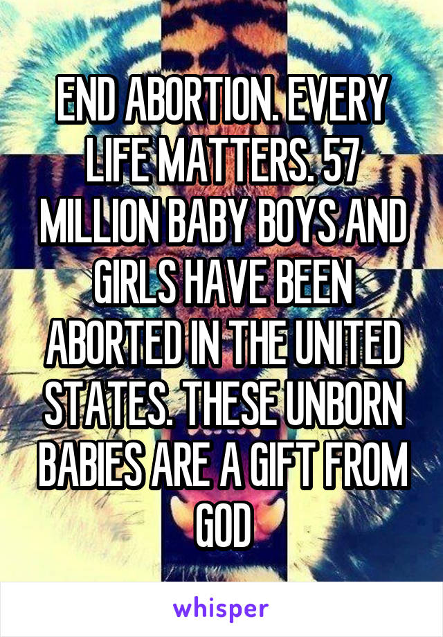 END ABORTION. EVERY LIFE MATTERS. 57 MILLION BABY BOYS AND GIRLS HAVE BEEN ABORTED IN THE UNITED STATES. THESE UNBORN BABIES ARE A GIFT FROM GOD