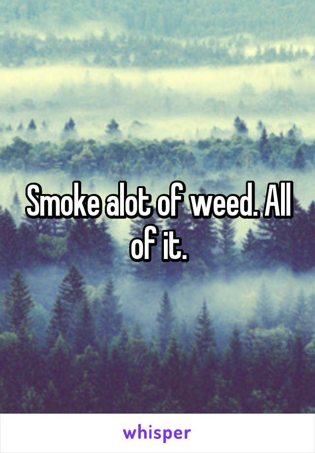 Smoke alot of weed. All of it.