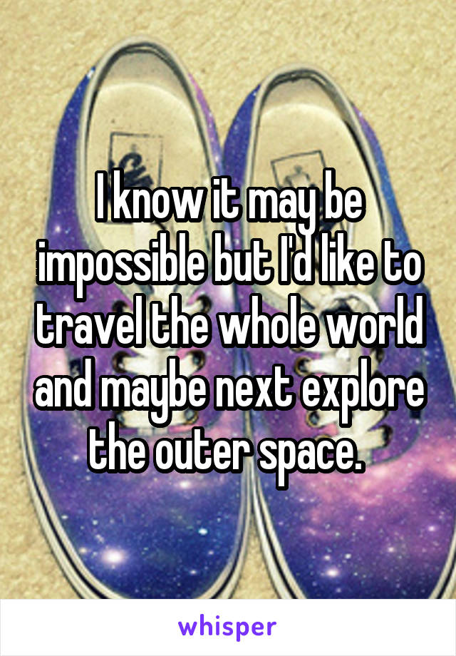 I know it may be impossible but I'd like to travel the whole world and maybe next explore the outer space. 