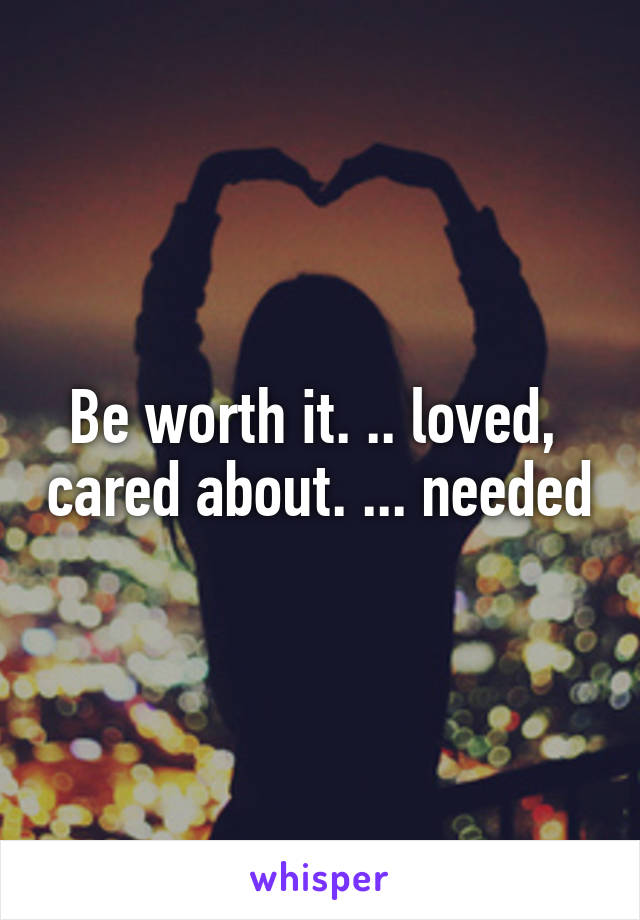 Be worth it. .. loved,  cared about. ... needed