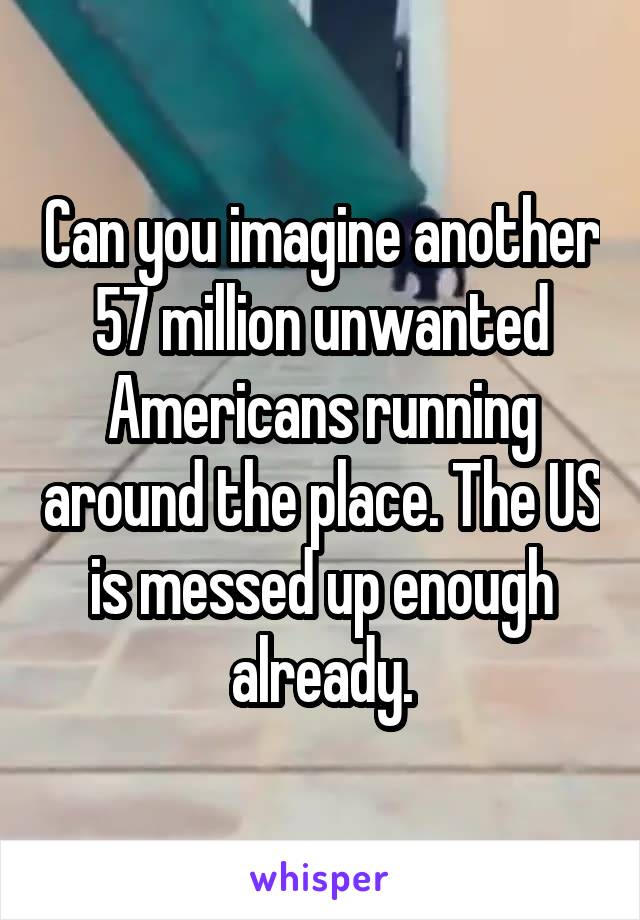 Can you imagine another 57 million unwanted Americans running around the place. The US is messed up enough already.