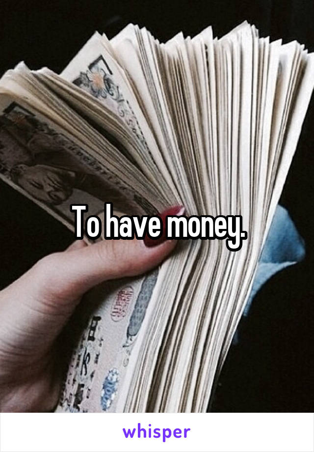 To have money.