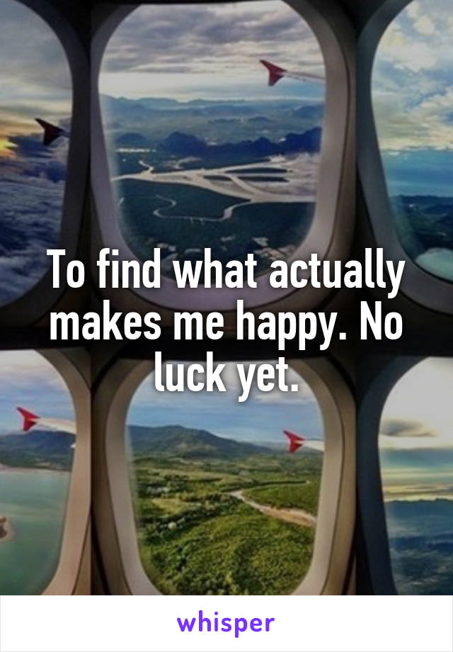 To find what actually makes me happy. No luck yet.