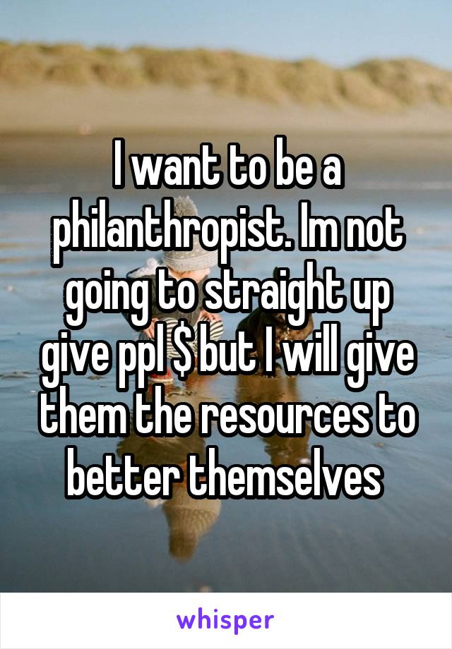 I want to be a philanthropist. Im not going to straight up give ppl $ but I will give them the resources to better themselves 