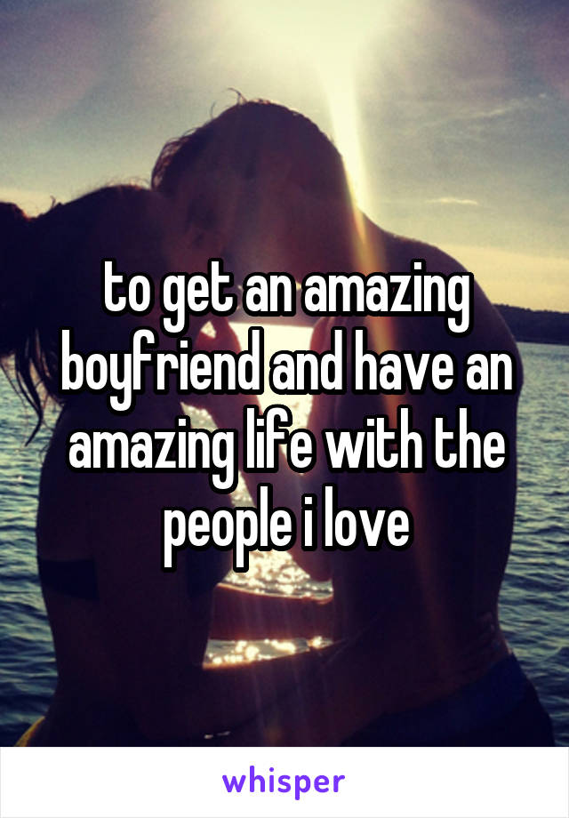 to get an amazing boyfriend and have an amazing life with the people i love