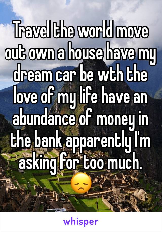 Travel the world move out own a house have my dream car be wth the love of my life have an abundance of money in the bank apparently I'm asking for too much.
😞