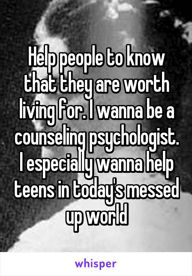 Help people to know that they are worth living for. I wanna be a counseling psychologist. I especially wanna help teens in today's messed up world